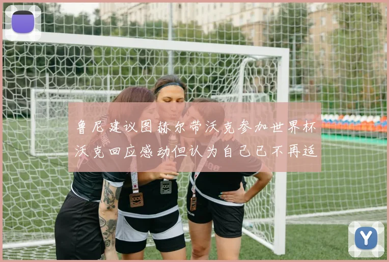 鲁尼建议图赫尔带沃克参加世界杯沃克回应感动但认为自己已不再适合
