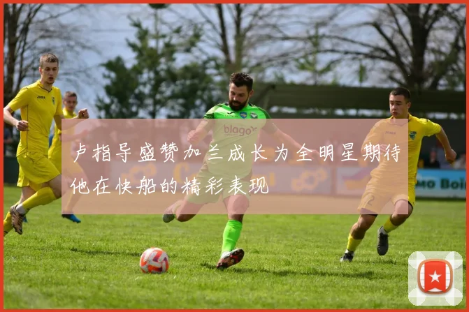 卢指导盛赞加兰成长为全明星期待他在快船的精彩表现