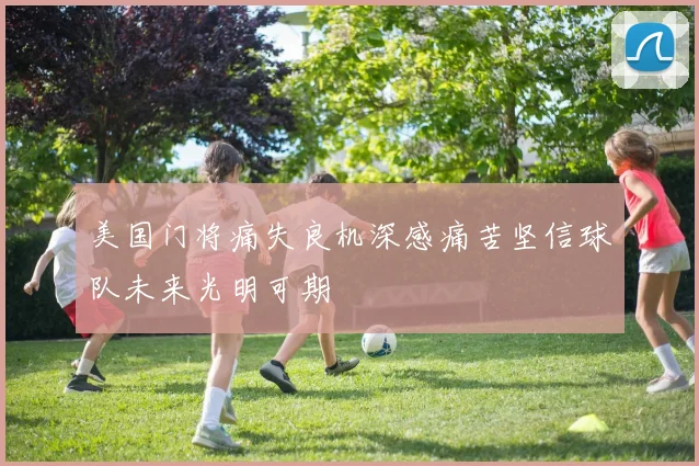 美国门将痛失良机深感痛苦坚信球队未来光明可期