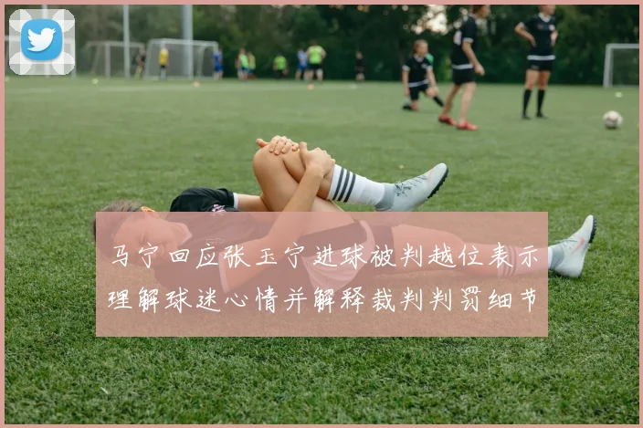 马宁回应张玉宁进球被判越位表示理解球迷心情并解释裁判判罚细节
