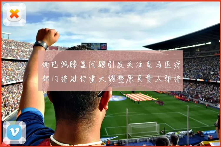 姆巴佩膝盖问题引发关注皇马医疗部门将进行重大调整原负责人即将离任