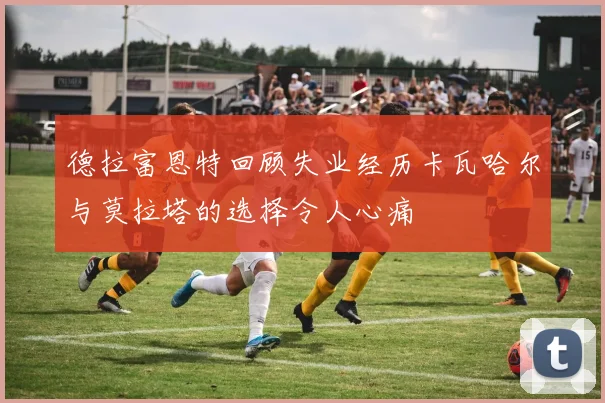 德拉富恩特回顾失业经历卡瓦哈尔与莫拉塔的选择令人心痛