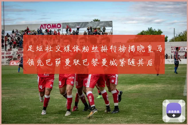 足坛社交媒体粉丝排行榜揭晓皇马领先巴萨曼联巴黎曼城紧随其后