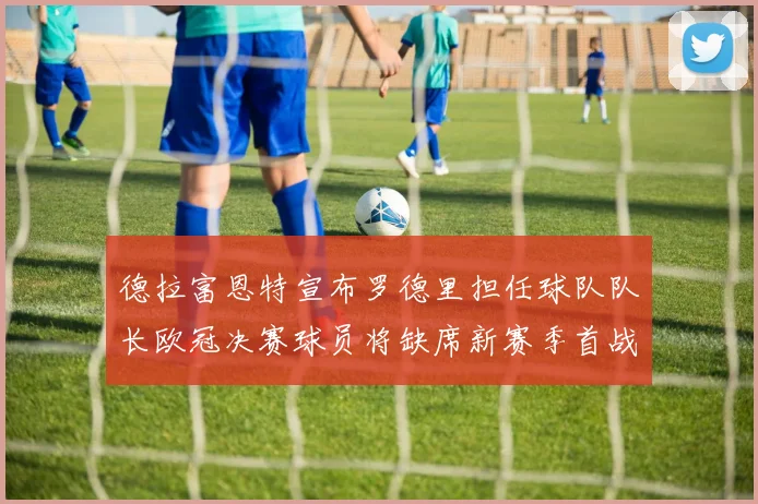 德拉富恩特宣布罗德里担任球队队长欧冠决赛球员将缺席新赛季首战