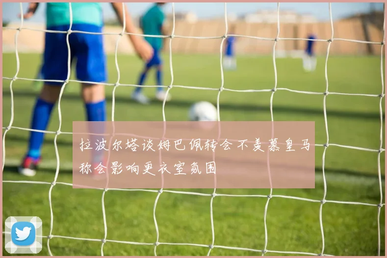 拉波尔塔谈姆巴佩转会不羡慕皇马称会影响更衣室氛围