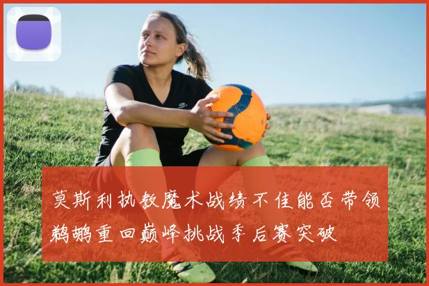莫斯利执教魔术战绩不佳能否带领鹈鹕重回巅峰挑战季后赛突破
