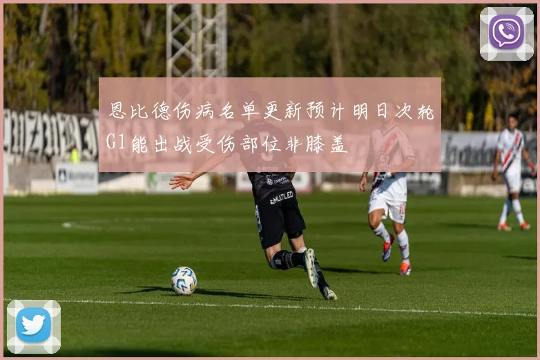 恩比德伤病名单更新预计明日次轮G1能出战受伤部位非膝盖