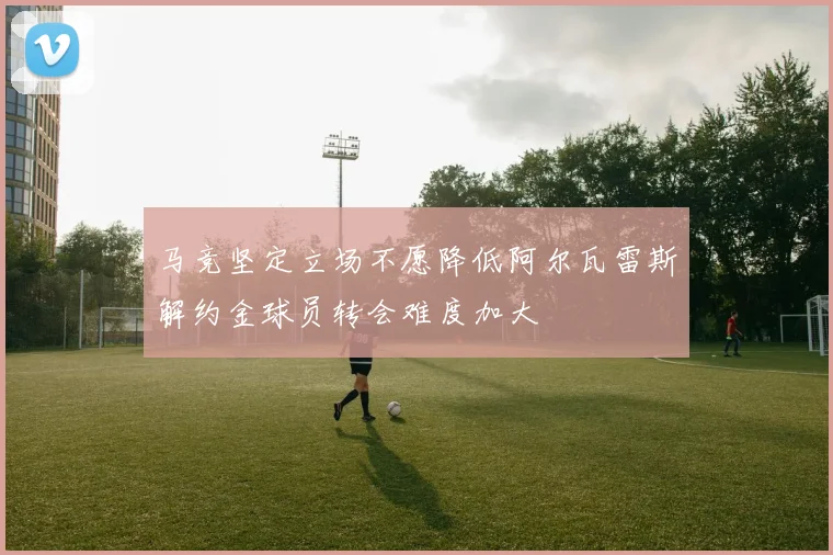 马竞坚定立场不愿降低阿尔瓦雷斯解约金球员转会难度加大