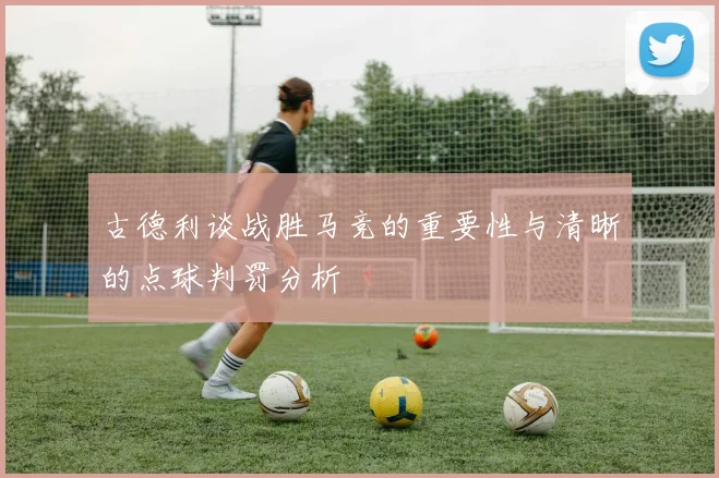 古德利谈战胜马竞的重要性与清晰的点球判罚分析