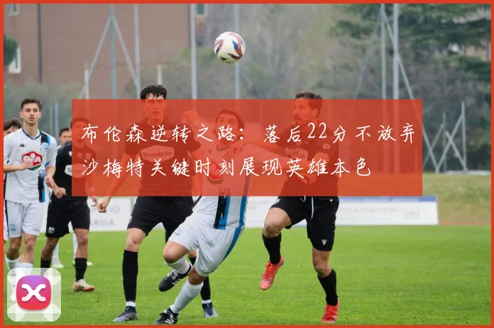 布伦森逆转之路：落后22分不放弃沙梅特关键时刻展现英雄本色