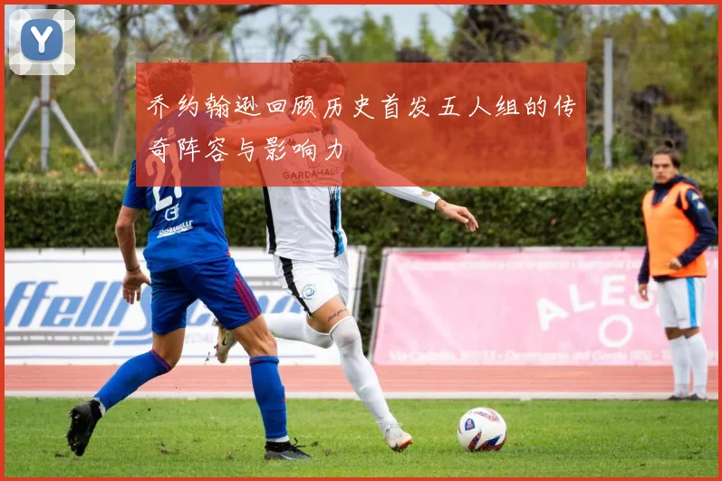 乔约翰逊回顾历史首发五人组的传奇阵容与影响力