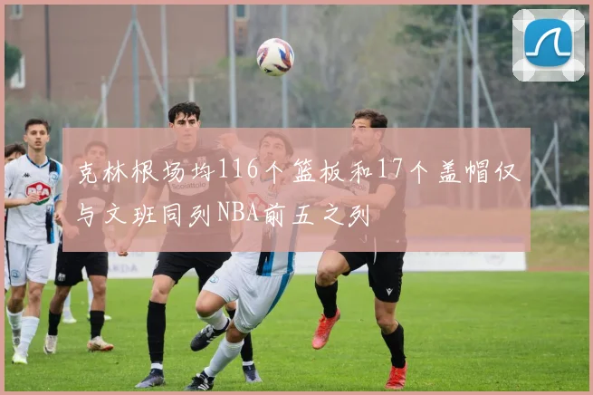 克林根场均116个篮板和17个盖帽仅与文班同列NBA前五之列