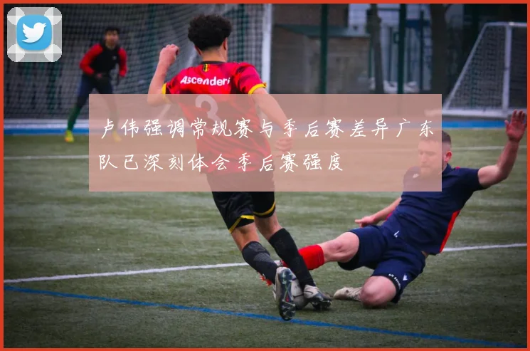 卢伟强调常规赛与季后赛差异广东队已深刻体会季后赛强度