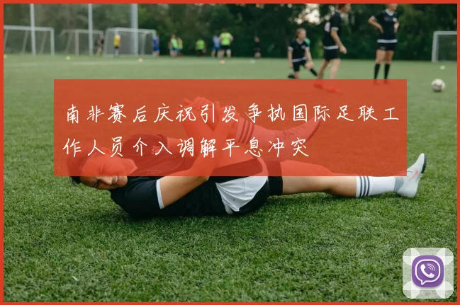 南非赛后庆祝引发争执国际足联工作人员介入调解平息冲突