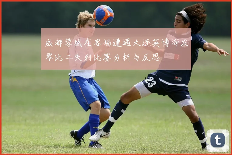 成都蓉城在客场遭遇大连英博海发零比二失利比赛分析与反思