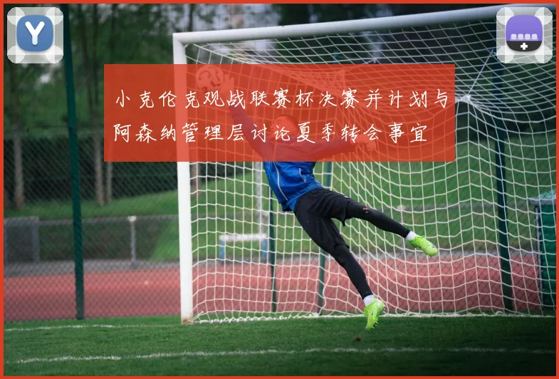 小克伦克观战联赛杯决赛并计划与阿森纳管理层讨论夏季转会事宜
