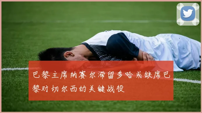巴黎主席纳赛尔滞留多哈或缺席巴黎对切尔西的关键战役