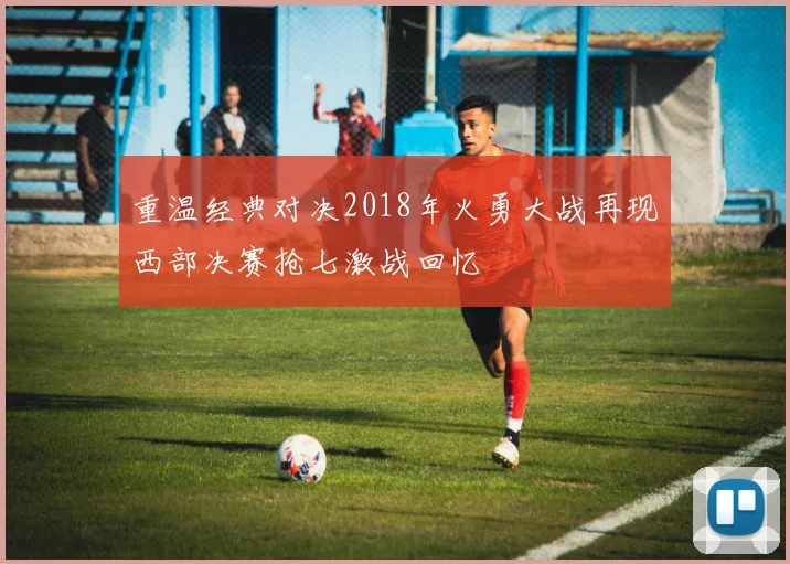 重温经典对决2018年火勇大战再现西部决赛抢七激战回忆