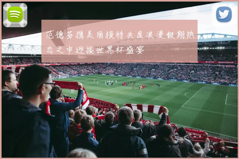 范德芬携美丽模特共度浪漫假期热恋之中迎接世界杯盛宴