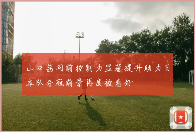 山口茜网前控制力显著提升助力日本队夺冠前景再度被看好